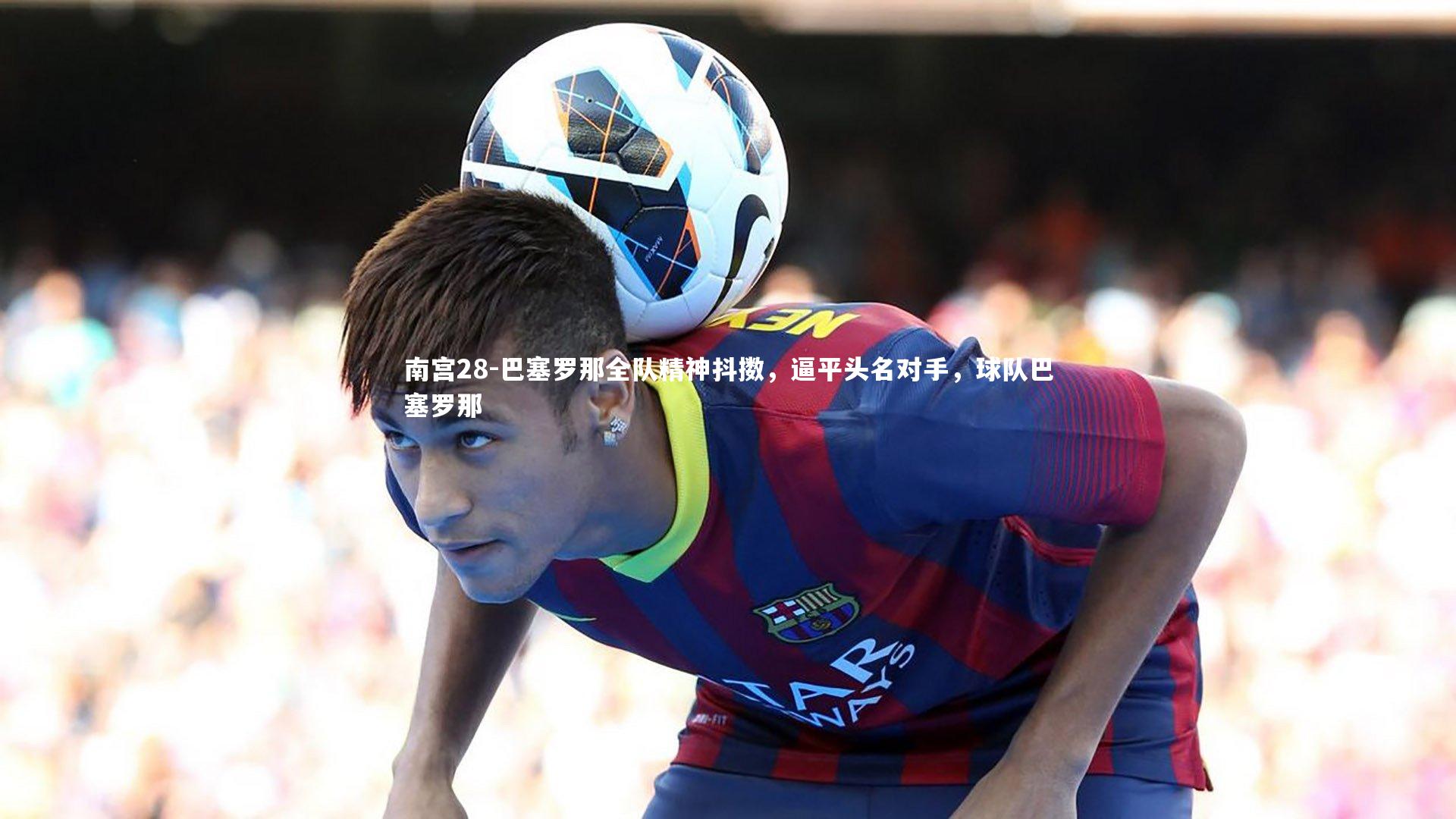 南宫28-巴塞罗那全队精神抖擞，逼平头名对手，球队巴塞罗那