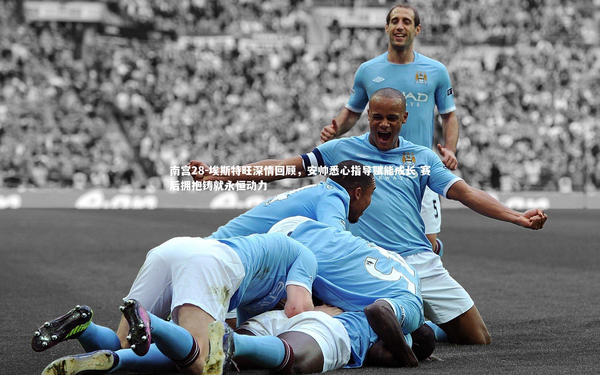 埃斯特旺深情回顾,安帅悉心指导赋能成长 赛后拥抱铸就永恒动力